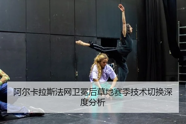 阿尔卡拉斯法网卫冕后草地赛季技术切换深度分析