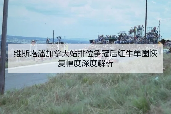 维斯塔潘加拿大站排位争冠后红牛单圈恢复幅度深度解析